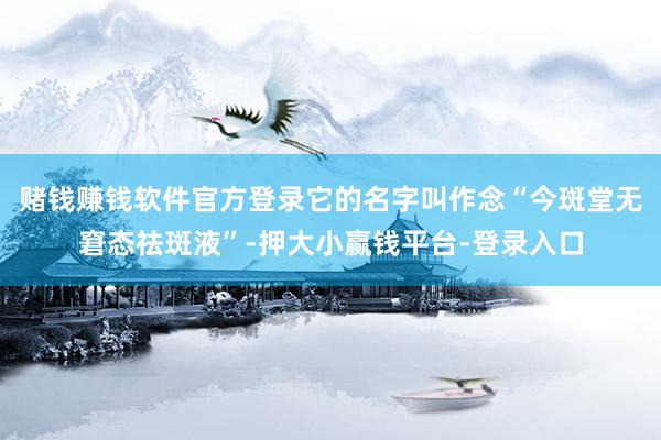 赌钱赚钱软件官方登录它的名字叫作念“今斑堂无窘态祛斑液”-押大小赢钱平台-登录入口