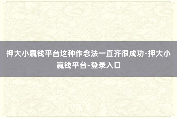 押大小赢钱平台这种作念法一直齐很成功-押大小赢钱平台-登录入口