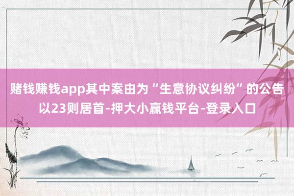 赌钱赚钱app其中案由为“生意协议纠纷”的公告以23则居首-押大小赢钱平台-登录入口