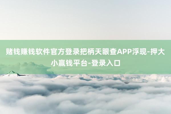 赌钱赚钱软件官方登录把柄天眼查APP浮现-押大小赢钱平台-登录入口