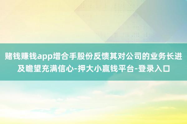 赌钱赚钱app增合手股份反馈其对公司的业务长进及瞻望充满信心-押大小赢钱平台-登录入口