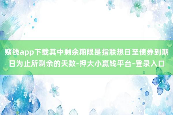 赌钱app下载其中剩余期限是指联想日至债券到期日为止所剩余的天数-押大小赢钱平台-登录入口