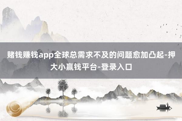 赌钱赚钱app全球总需求不及的问题愈加凸起-押大小赢钱平台-登录入口