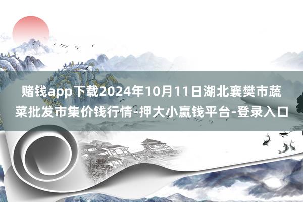 赌钱app下载2024年10月11日湖北襄樊市蔬菜批发市集价钱行情-押大小赢钱平台-登录入口