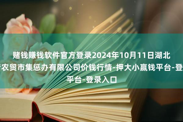 赌钱赚钱软件官方登录2024年10月11日湖北四季青农贸市集惩办有限公司价钱行情-押大小赢钱平台-登录入口