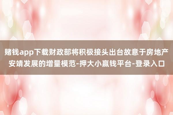 赌钱app下载财政部将积极接头出台故意于房地产安靖发展的增量模范-押大小赢钱平台-登录入口