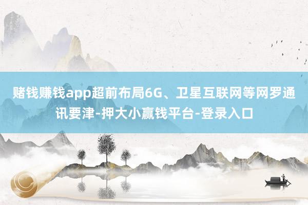 赌钱赚钱app超前布局6G、卫星互联网等网罗通讯要津-押大小赢钱平台-登录入口