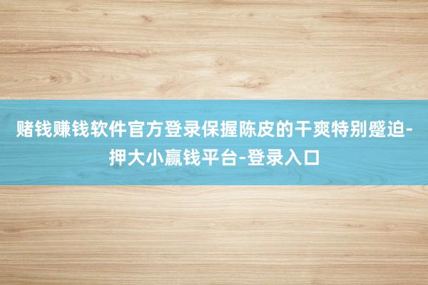 赌钱赚钱软件官方登录保握陈皮的干爽特别蹙迫-押大小赢钱平台-登录入口