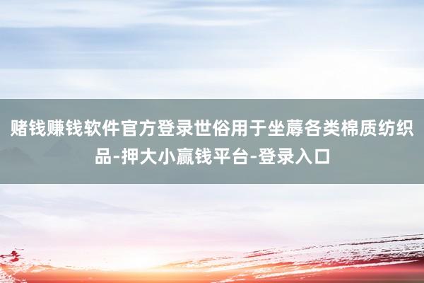 赌钱赚钱软件官方登录世俗用于坐蓐各类棉质纺织品-押大小赢钱平台-登录入口