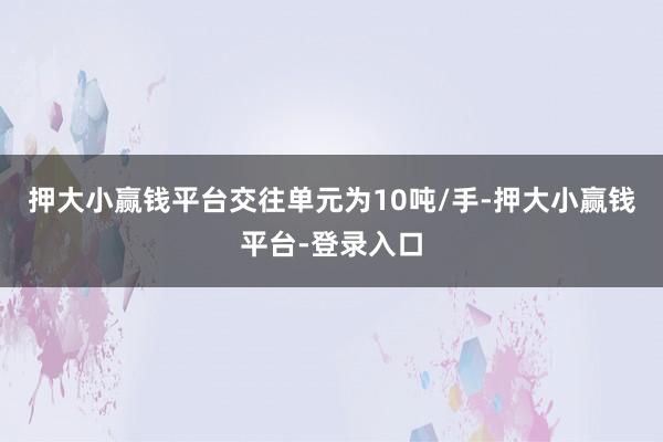 押大小赢钱平台交往单元为10吨/手-押大小赢钱平台-登录入口