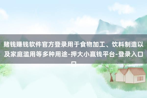 赌钱赚钱软件官方登录用于食物加工、饮料制造以及家庭滥用等多种用途-押大小赢钱平台-登录入口