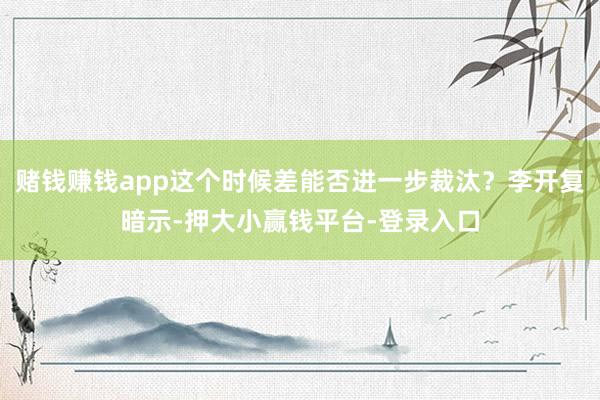 赌钱赚钱app这个时候差能否进一步裁汰？李开复暗示-押大小赢钱平台-登录入口