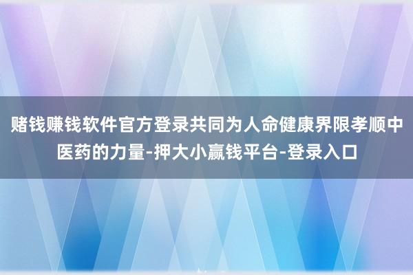 赌钱赚钱软件官方登录共同为人命健康界限孝顺中医药的力量-押大小赢钱平台-登录入口