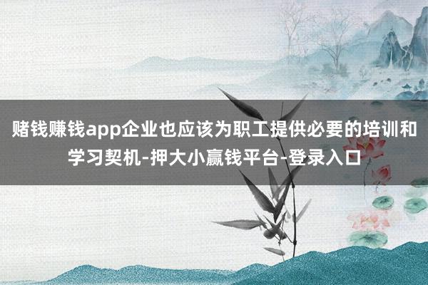 赌钱赚钱app企业也应该为职工提供必要的培训和学习契机-押大小赢钱平台-登录入口