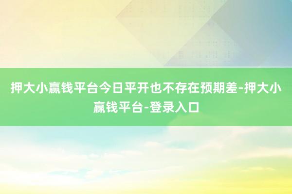 押大小赢钱平台今日平开也不存在预期差-押大小赢钱平台-登录入口