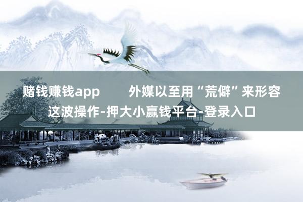 赌钱赚钱app        外媒以至用“荒僻”来形容这波操作-押大小赢钱平台-登录入口