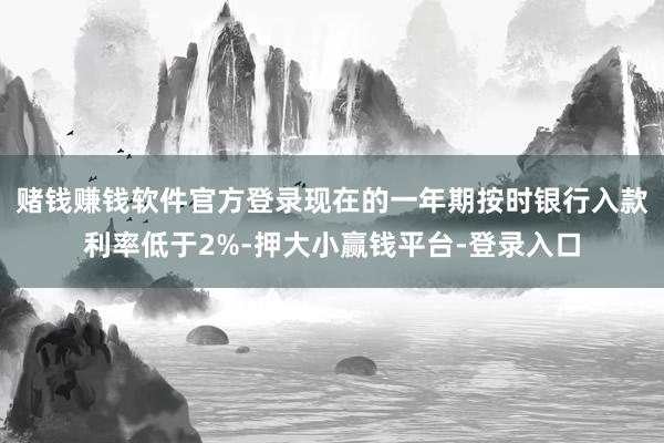 赌钱赚钱软件官方登录现在的一年期按时银行入款利率低于2%-押大小赢钱平台-登录入口