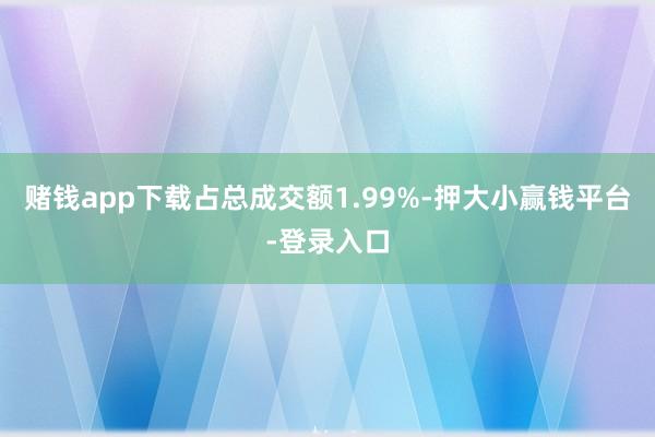 赌钱app下载占总成交额1.99%-押大小赢钱平台-登录入口