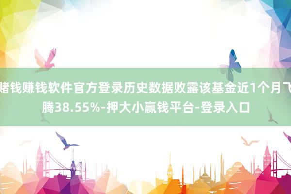 赌钱赚钱软件官方登录历史数据败露该基金近1个月飞腾38.55%-押大小赢钱平台-登录入口