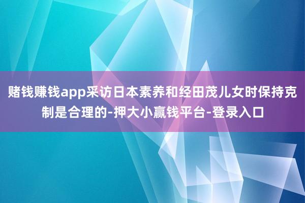 赌钱赚钱app采访日本素养和经田茂儿女时保持克制是合理的-押大小赢钱平台-登录入口