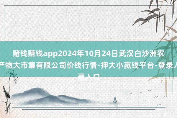 赌钱赚钱app2024年10月24日武汉白沙洲农副产物大市集有限公司价钱行情-押大小赢钱平台-登录入口