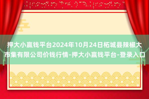 押大小赢钱平台2024年10月24日柘城县辣椒大市集有限公司价钱行情-押大小赢钱平台-登录入口