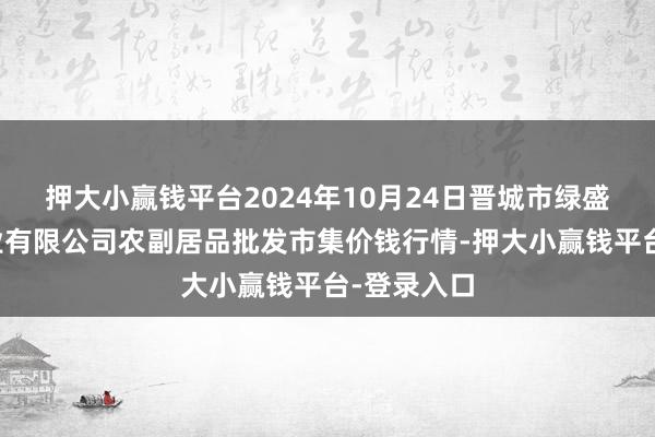 押大小赢钱平台2024年10月24日晋城市绿盛农工商实业有限公司农副居品批发市集价钱行情-押大小赢钱平台-登录入口