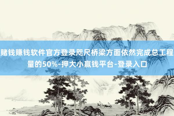 赌钱赚钱软件官方登录咫尺桥梁方面依然完成总工程量的50%-押大小赢钱平台-登录入口