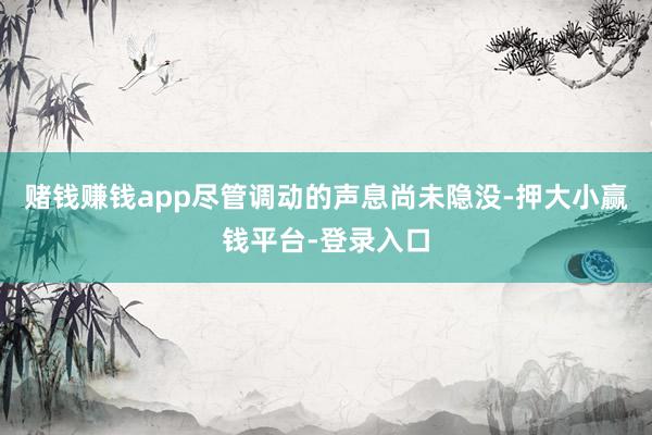 赌钱赚钱app尽管调动的声息尚未隐没-押大小赢钱平台-登录入口