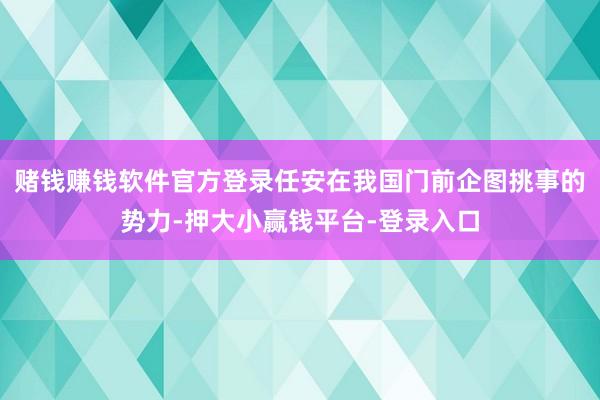 赌钱赚钱软件官方登录任安在我国门前企图挑事的势力-押大小赢钱平台-登录入口