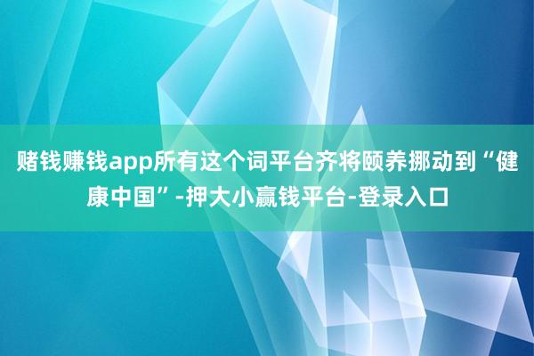 赌钱赚钱app所有这个词平台齐将颐养挪动到“健康中国”-押大小赢钱平台-登录入口