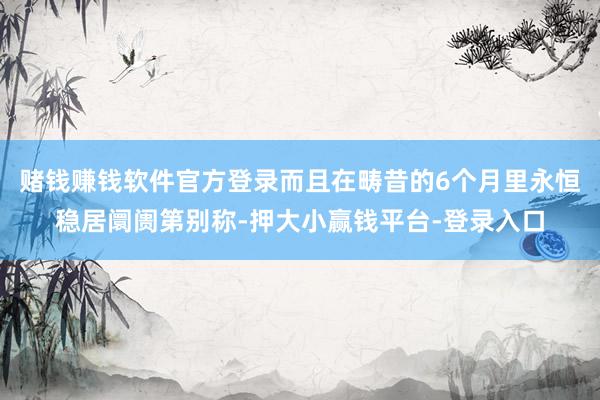 赌钱赚钱软件官方登录而且在畴昔的6个月里永恒稳居阛阓第别称-押大小赢钱平台-登录入口